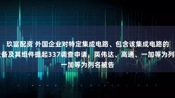 玖富配资 外国企业对特定集成电路、包含该集成电路的电子设备及其组件提起337调查申请，英伟达、高通、一加等为列名被告