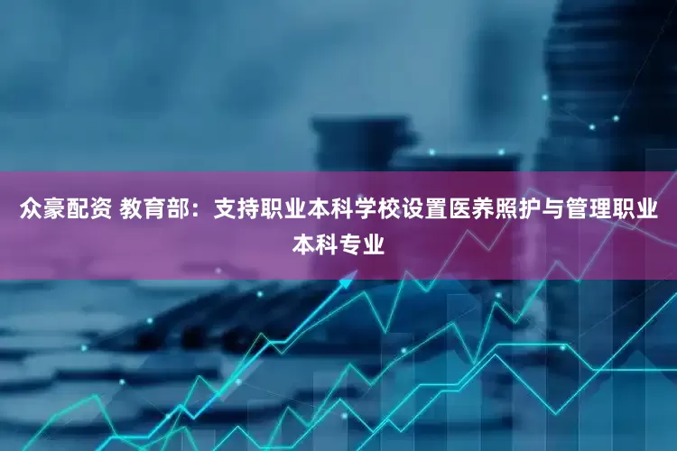 众豪配资 教育部：支持职业本科学校设置医养照护与管理职业本科专业