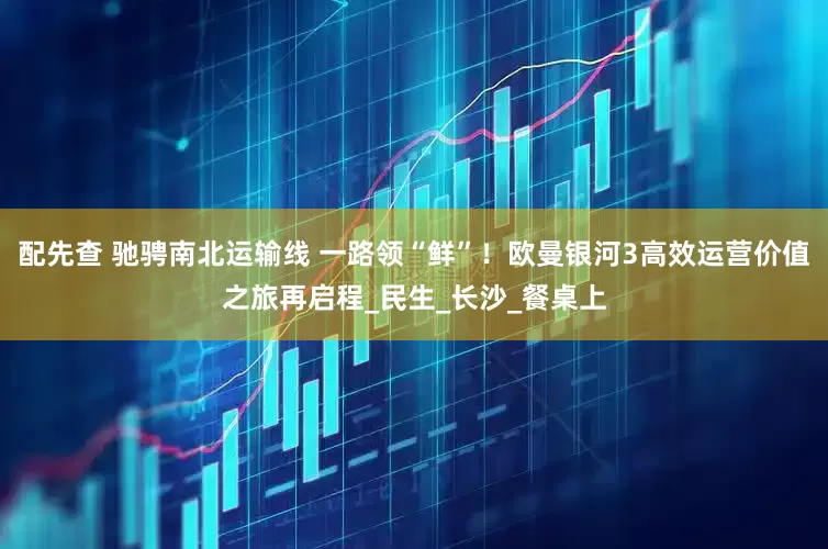 配先查 驰骋南北运输线 一路领“鲜”！欧曼银河3高效运营价值之旅再启程_民生_长沙_餐桌上