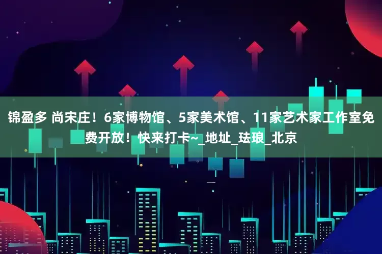 锦盈多 尚宋庄！6家博物馆、5家美术馆、11家艺术家工作室免费开放！快来打卡~_地址_珐琅_北京