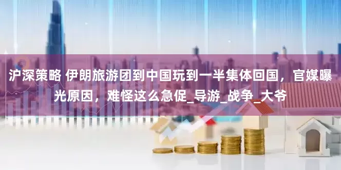 沪深策略 伊朗旅游团到中国玩到一半集体回国，官媒曝光原因，难怪这么急促_导游_战争_大爷