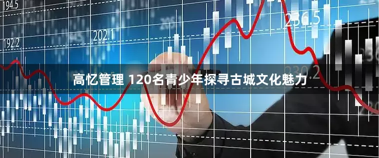 高忆管理 120名青少年探寻古城文化魅力