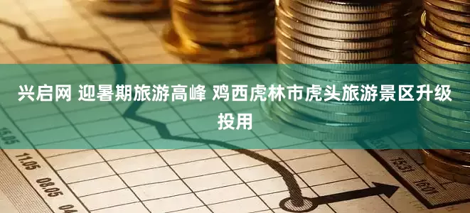兴启网 迎暑期旅游高峰 鸡西虎林市虎头旅游景区升级投用