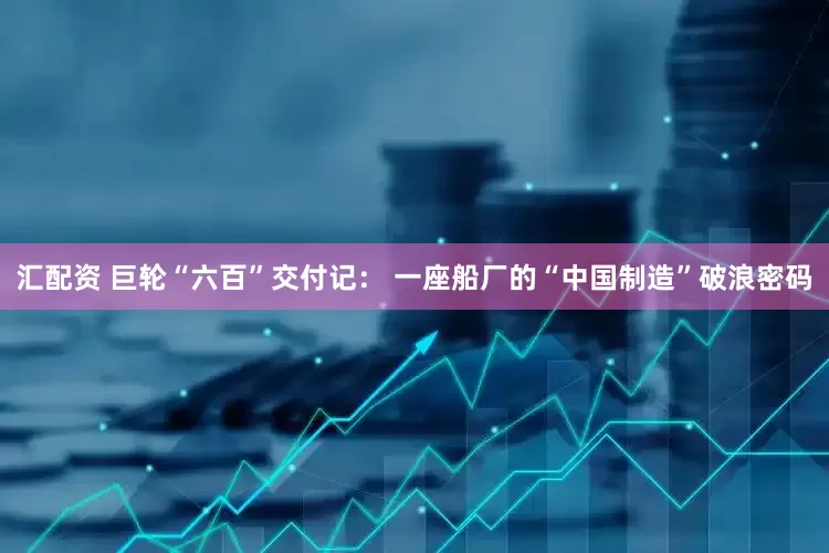 汇配资 巨轮“六百”交付记： 一座船厂的“中国制造”破浪密码