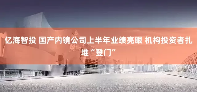 亿海智投 国产内镜公司上半年业绩亮眼 机构投资者扎堆“登门”