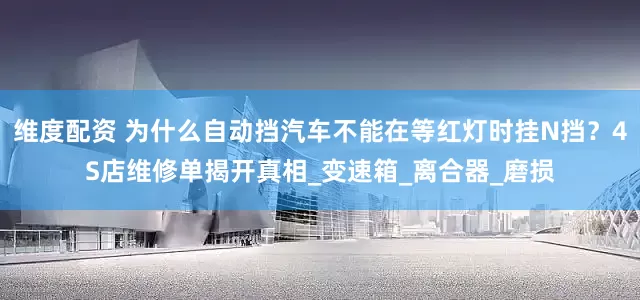 维度配资 为什么自动挡汽车不能在等红灯时挂N挡？4S店维修单揭开真相_变速箱_离合器_磨损