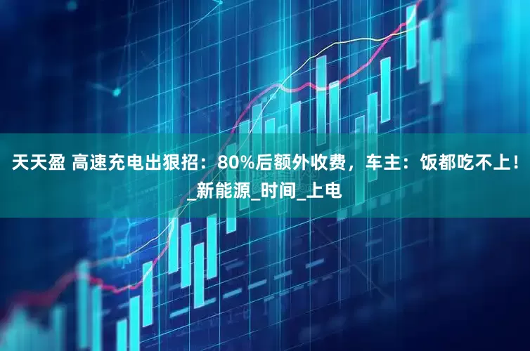 天天盈 高速充电出狠招：80%后额外收费，车主：饭都吃不上！_新能源_时间_上电