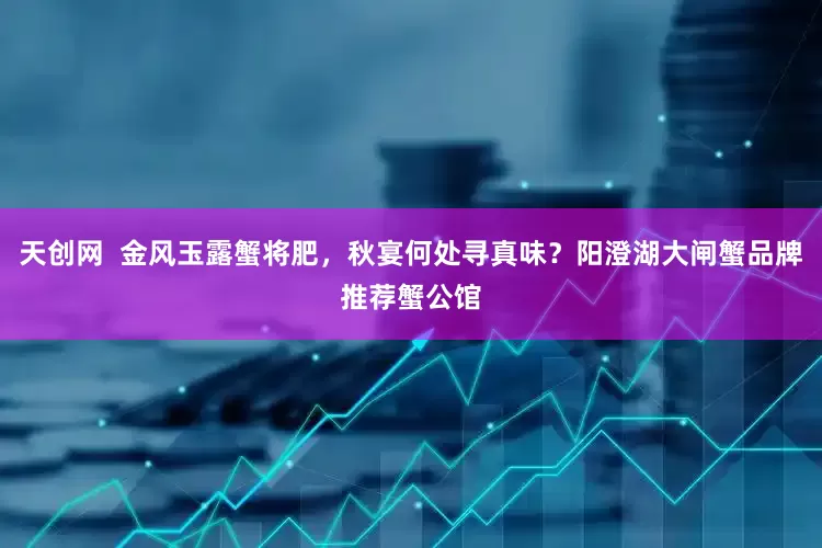 天创网  金风玉露蟹将肥，秋宴何处寻真味？阳澄湖大闸蟹品牌推荐蟹公馆