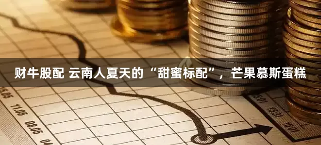 财牛股配 云南人夏天的 “甜蜜标配”，芒果慕斯蛋糕