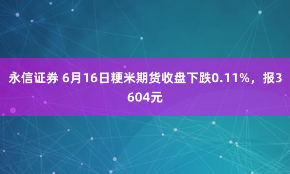 永信证券 6月16日粳米期货收盘下跌0.11%，报3604元