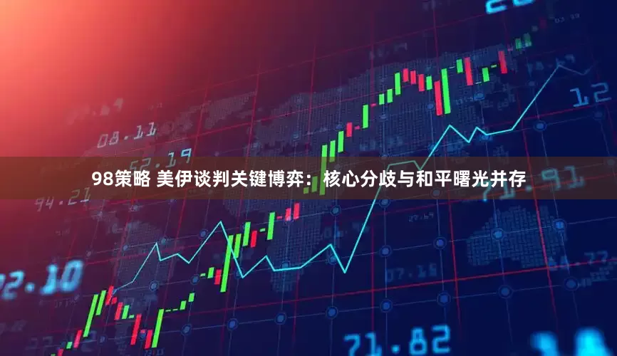 98策略 美伊谈判关键博弈：核心分歧与和平曙光并存